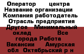 Оператор call-центра › Название организации ­ Компания-работодатель › Отрасль предприятия ­ Другое › Минимальный оклад ­ 15 000 - Все города Работа » Вакансии   . Амурская обл.,Октябрьский р-н